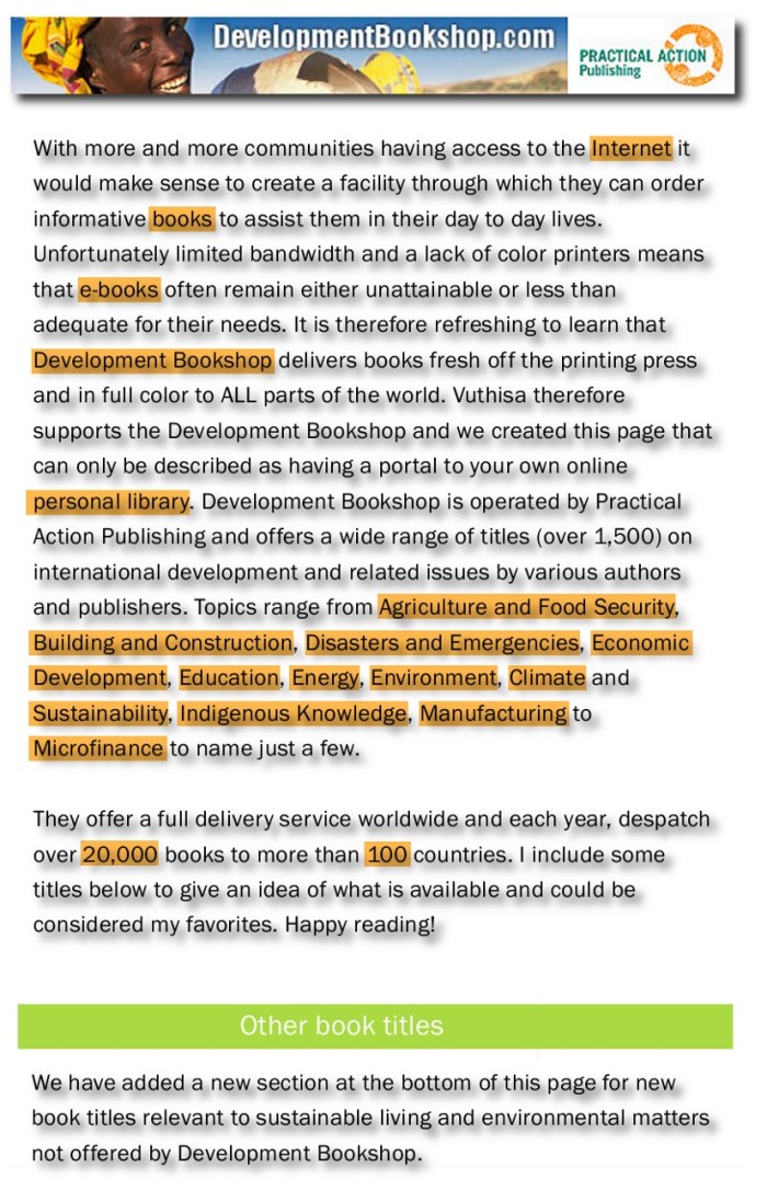 Bookshop for development workers, Farm owners, Teachers, Scholars, Homeschoolers, NGO's and anyone interested in How-To books (Beekeeping, Candle making, Woodworking, Practical guide to solar photovoltaic systems, Gardening for better nutrition etc), Energy (Adapting to climate change, Sustainable land use, Kyoto Protocol’s CDM etc), Finance (Microfinance, Enterprise development, Bookkeeping tips, Fund-raising etc) to Education (Design and Technology, Recycling, Low-cost printing etc). Community development handbooks for humanitarian agencies. The books are delivered to your door anywhere in the world for around £2.